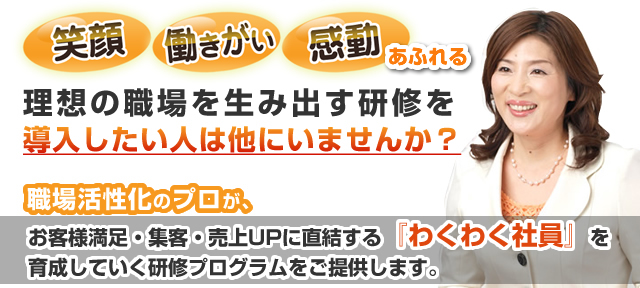 笑顔・働きがい・生産性あふれる理想の職場を生み出す研修を導入したい人は他にいませんか？職場活性化のプロが、お客様満足・集客・売上UPに直結する『わくわく社員』を育成していく研修プログラムをご提供します。